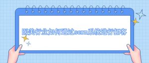 医美行业怎么拓客？医美如何通过scrm进行拓客？